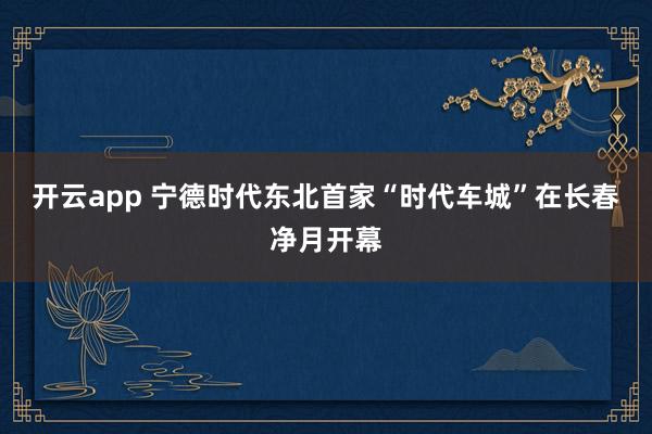 开云app 宁德时代东北首家“时代车城”在长春净月开幕