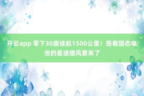 开云app 零下30度续航1500公里！搭载固态电池的星途猎风要来了