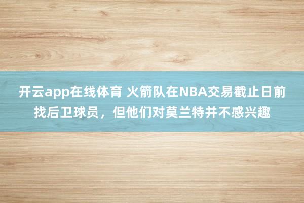开云app在线体育 火箭队在NBA交易截止日前找后卫球员,但他们对莫兰特并不感兴趣