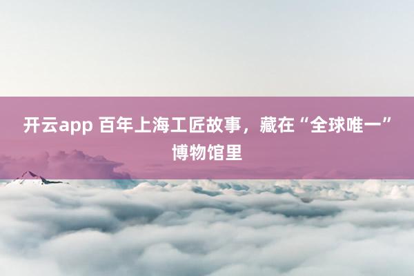 开云app 百年上海工匠故事,藏在“全球唯一”博物馆里