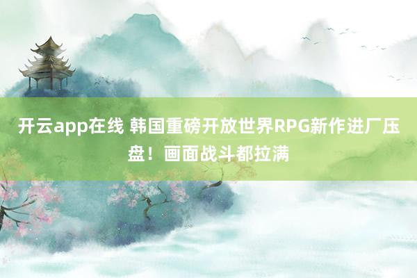 开云app在线 韩国重磅开放世界RPG新作进厂压盘！画面战斗都拉满