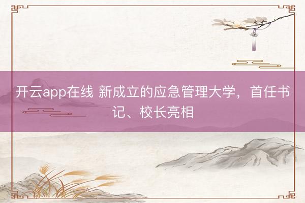 开云app在线 新成立的应急管理大学,首任书记、校长亮相