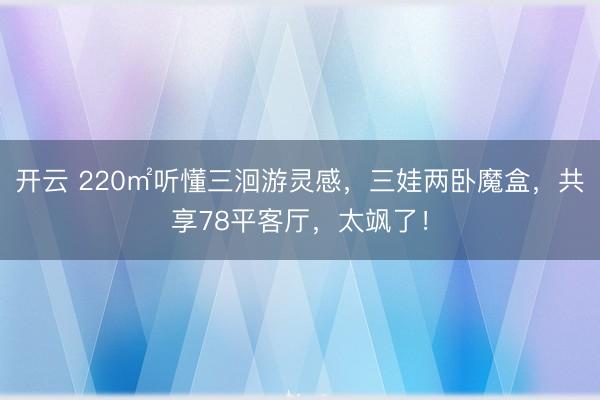 开云 220㎡听懂三洄游灵感，三娃两卧魔盒，共享78平客厅，太飒了！