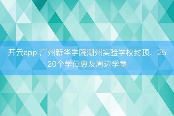 开云app 广州新华学院潮州实验学校封顶，2520个学位惠及周边学童