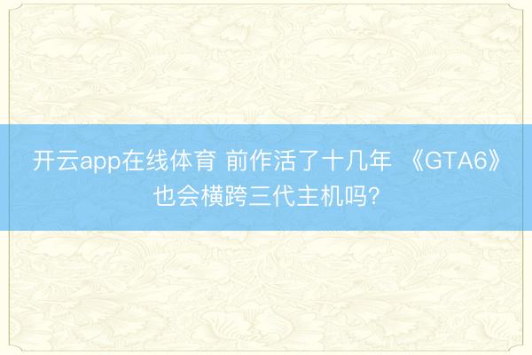 开云app在线体育 前作活了十几年 《GTA6》也会横跨三代主机吗？