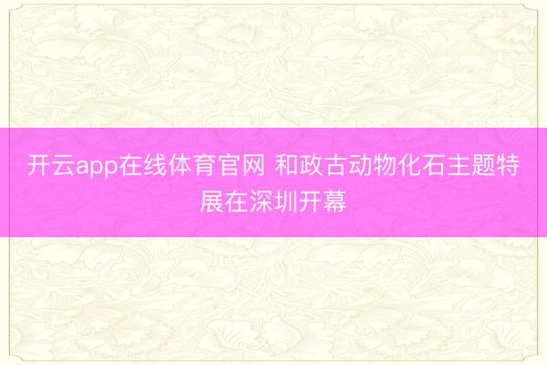 开云app在线体育官网 和政古动物化石主题特展在深圳开幕