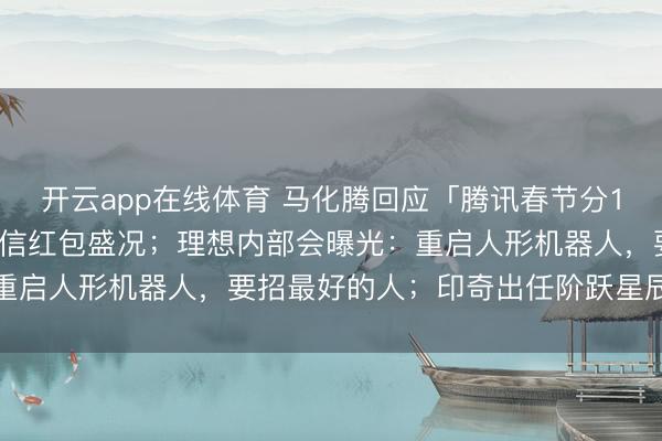开云app在线体育 马化腾回应「腾讯春节分10亿」：希望重现当年微信红包盛况；理想内部会曝光：重启人形机器人，要招最好的人；印奇出任阶跃星辰董事长