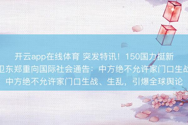 开云app在线体育 突发特讯!150国力挺新秩序,外交部副部长孙卫东郑重向国际社会通告:中方绝不允许家门口生战、生乱,引爆全球舆论