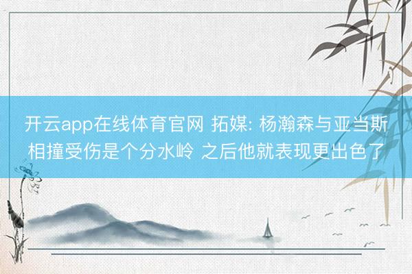 开云app在线体育官网 拓媒: 杨瀚森与亚当斯相撞受伤是个分水岭 之后他就表现更出色了