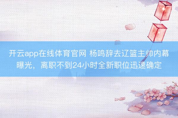 开云app在线体育官网 杨鸣辞去辽篮主帅内幕曝光，离职不到24小时全新职位迅速确定