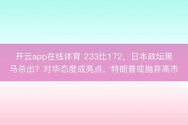 开云app在线体育 233比172，日本政坛黑马杀出？对华态度成亮点，特朗普或抛弃高市