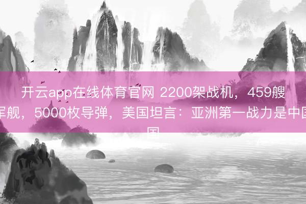 开云app在线体育官网 2200架战机,459艘军舰,5000枚导弹,美国坦言:亚洲第一战力是中国