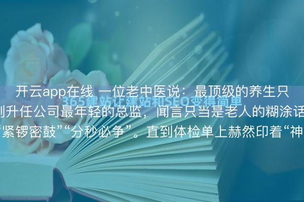 开云app在线 一位老中医说：最顶级的养生只有两个字。那时的我，刚升任公司最年轻的总监，闻言只当是老人的糊涂话——我的世界里只有“紧锣密鼓”“分秒必争”。直到体检单上赫然印着“神经性耳鸣、胃溃疡、心率失常”时，我才想起他放在我掌心的那枚温润的太极石。我的导师林姐，是我见过最懂“松弛”的人。...