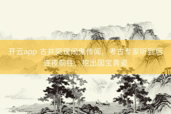开云app 古井突现闹鬼传闻，考古专家听到后连夜前往，挖出国宝青瓷