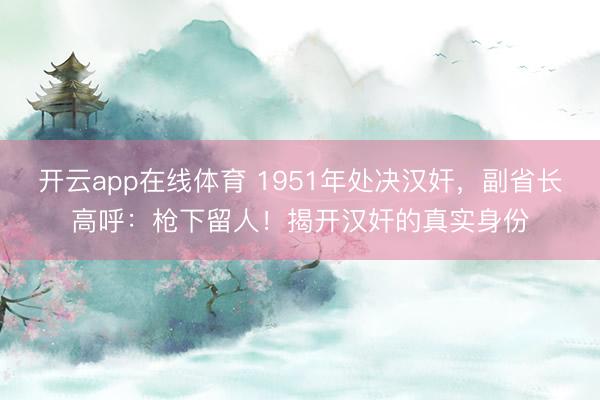 开云app在线体育 1951年处决汉奸，副省长高呼：枪下留人！揭开汉奸的真实身份