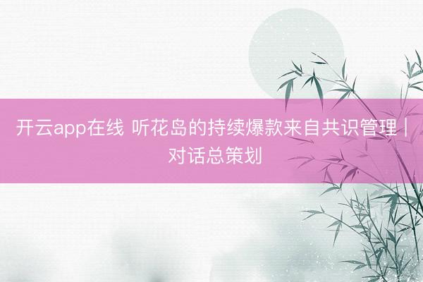 开云app在线 听花岛的持续爆款来自共识管理 | 对话总策划