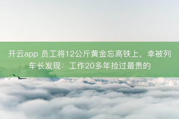 开云app 员工将12公斤黄金忘高铁上，幸被列车长发现：工作20多年捡过最贵的