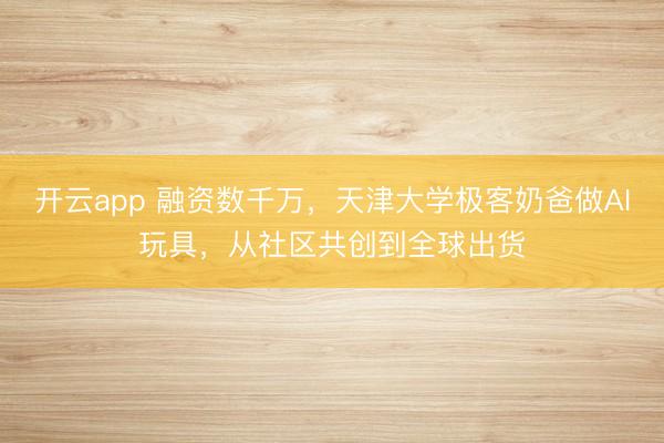 开云app 融资数千万,天津大学极客奶爸做AI玩具,从社区共创到全球出货