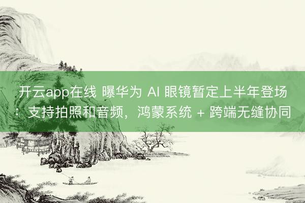开云app在线 曝华为 AI 眼镜暂定上半年登场：支持拍照和音频，鸿蒙系统 + 跨端无缝协同