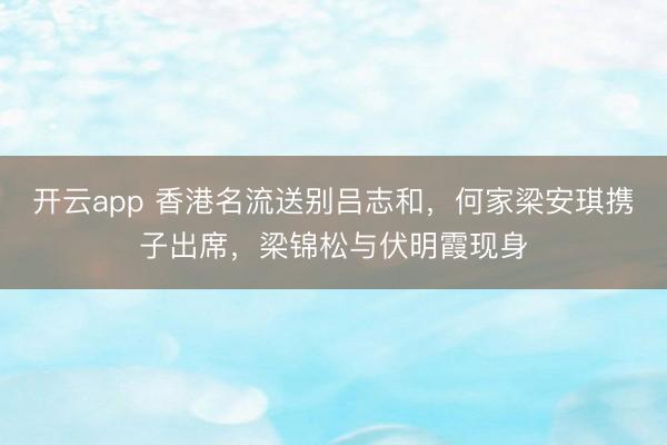 开云app 香港名流送别吕志和,何家梁安琪携子出席,梁锦松与伏明霞现身