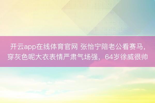 开云app在线体育官网 张怡宁陪老公看赛马，穿灰色呢大衣表情严肃气场强，64岁徐威很帅