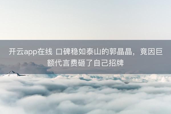开云app在线 口碑稳如泰山的郭晶晶，竟因巨额代言费砸了自己招牌