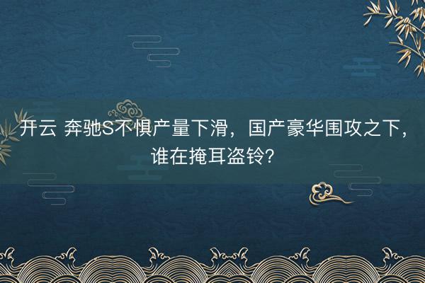 开云 奔驰S不惧产量下滑，国产豪华围攻之下，谁在掩耳盗铃？
