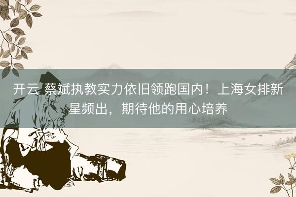 开云 蔡斌执教实力依旧领跑国内!上海女排新星频出,期待他的用心培养