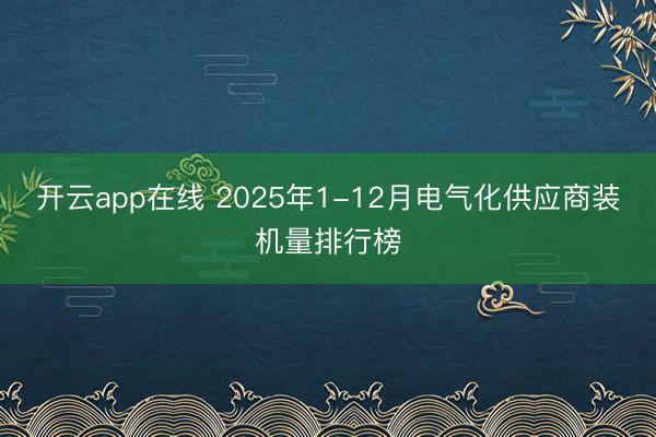 开云app在线 2025年1-12月电气化供应商装机量排行榜