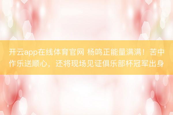 开云app在线体育官网 杨鸣正能量满满！苦中作乐送顺心，还将现场见证俱乐部杯冠军出身