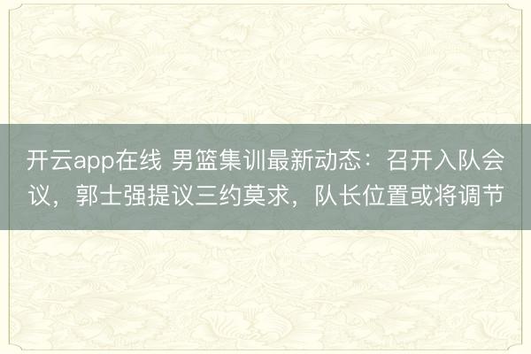 开云app在线 男篮集训最新动态:召开入队会议,郭士强提议三约莫求,队长位置或将调节