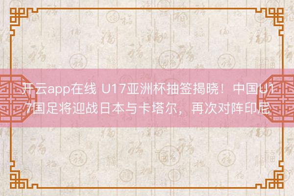 开云app在线 U17亚洲杯抽签揭晓！中国U17国足将迎战日本与卡塔尔，再次对阵印尼