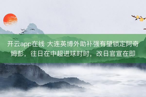 开云app在线 大连英博外助补强有望锁定阿奇姆彭，往日在中超进球时时，改日官宣在即