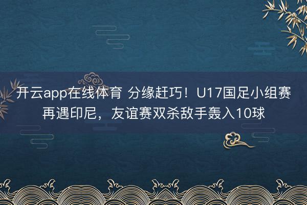 开云app在线体育 分缘赶巧！U17国足小组赛再遇印尼，友谊赛双杀敌手轰入10球