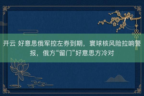开云 好意思俄军控左券到期，寰球核风险拉响警报，俄方“留门”好意思方冷对
