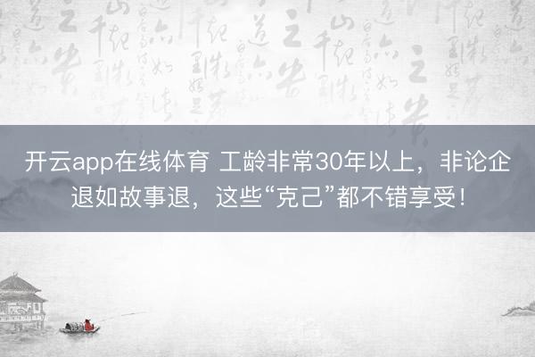 开云app在线体育 工龄非常30年以上，非论企退如故事退，这些“克己”都不错享受！
