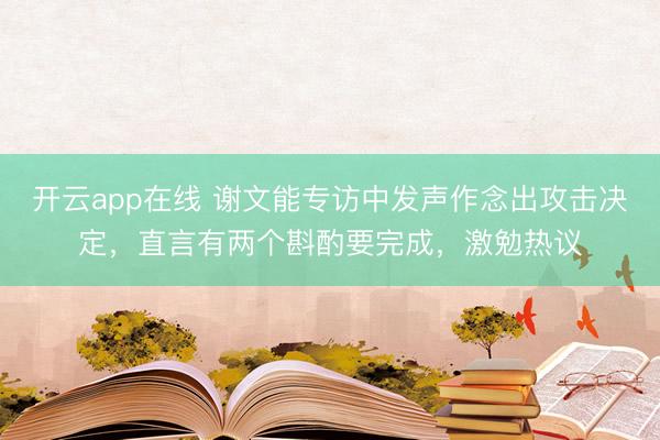 开云app在线 谢文能专访中发声作念出攻击决定,直言有两个斟酌要完成,激勉热议