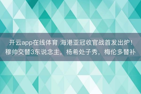 开云app在线体育 海港亚冠收官战首发出炉！穆帅交替3东说念主，杨希处子秀，梅伦多替补