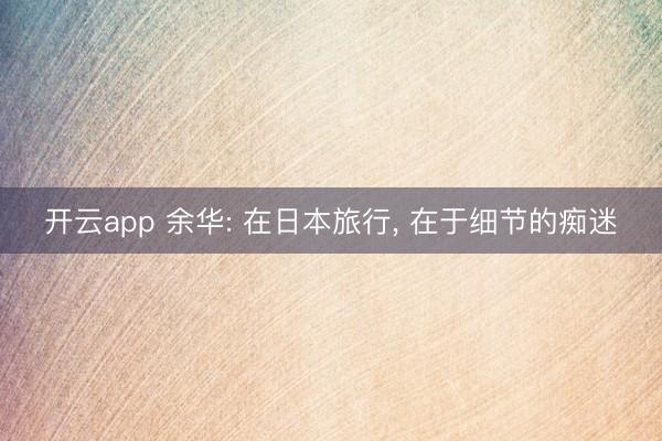 开云app 余华: 在日本旅行, 在于细节的痴迷