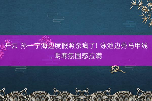 开云 孙一宁海边度假照杀疯了! 泳池边秀马甲线, 阴寒氛围感拉满