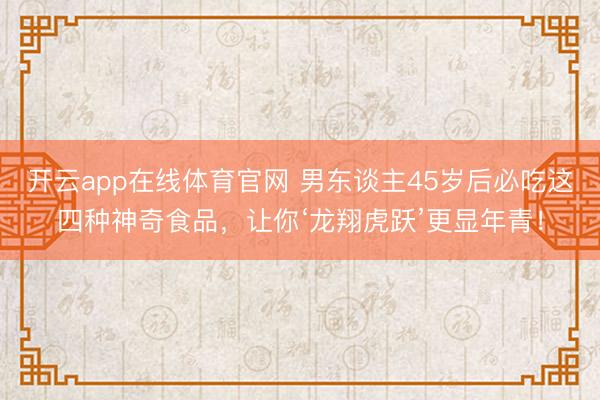 开云app在线体育官网 男东谈主45岁后必吃这四种神奇食品,让你‘龙翔虎跃’更显年青!