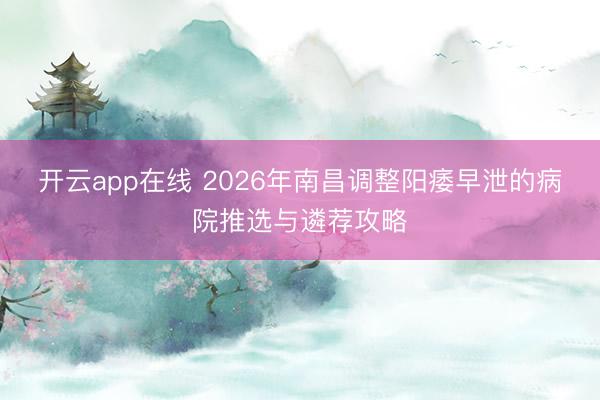 开云app在线 2026年南昌调整阳痿早泄的病院推选与遴荐攻略