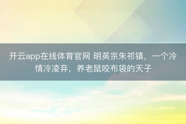 开云app在线体育官网 明英宗朱祁镇,一个冷情冷凌弃,养老鼠咬布袋的天子