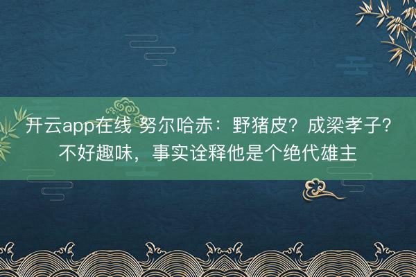 开云app在线 努尔哈赤:野猪皮?成梁孝子?不好趣味,事实诠释他是个绝代雄主