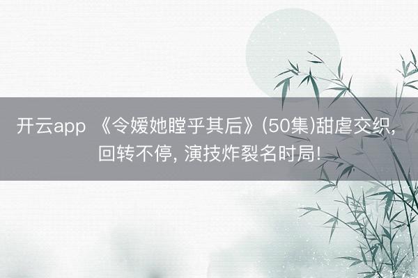 开云app 《令嫒她瞠乎其后》(50集)甜虐交织， 回转不停， 演技炸裂名时局!