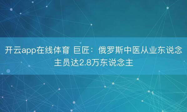 开云app在线体育 巨匠：俄罗斯中医从业东说念主员达2.8万东说念主