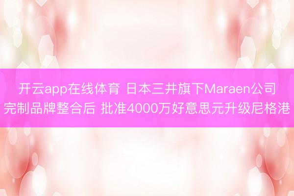 开云app在线体育 日本三井旗下Maraen公司完制品牌整合后 批准4000万好意思元升级尼格港