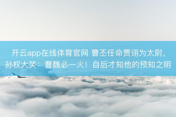 开云app在线体育官网 曹丕任命贾诩为太尉,孙权大笑:曹魏必一火!自后才知他的预知之明