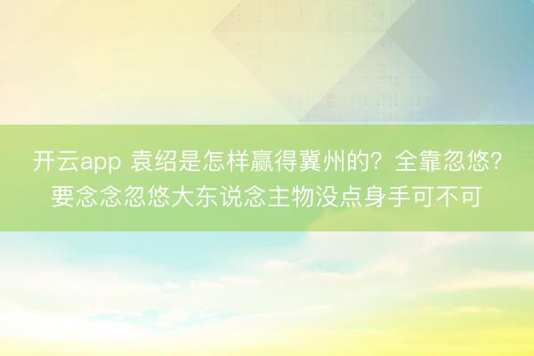 开云app 袁绍是怎样赢得冀州的？全靠忽悠？要念念忽悠大东说念主物没点身手可不可