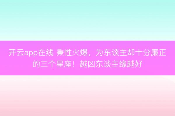 开云app在线 秉性火爆,为东谈主却十分廉正的三个星座!越凶东谈主缘越好